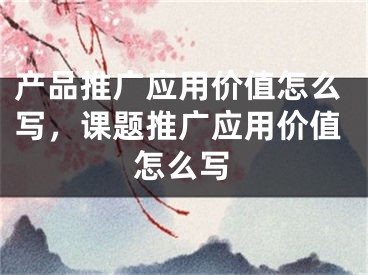 产品推广应用价值怎么写，课题推广应用价值怎么写