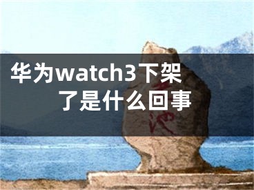 华为watch3下架了是什么回事