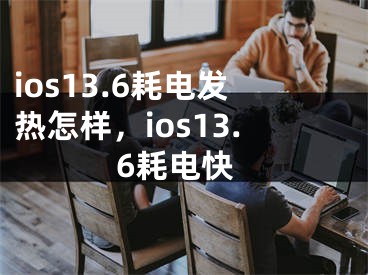 ios13.6耗电发热怎样，ios13.6耗电快