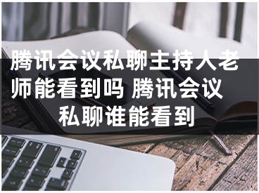 腾讯会议私聊主持人老师能看到吗 腾讯会议私聊谁能看到