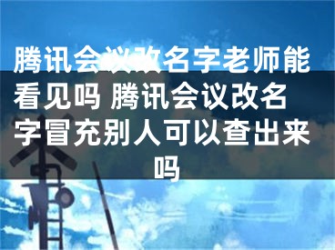 腾讯会议改名字老师能看见吗 腾讯会议改名字冒充别人可以查出来吗