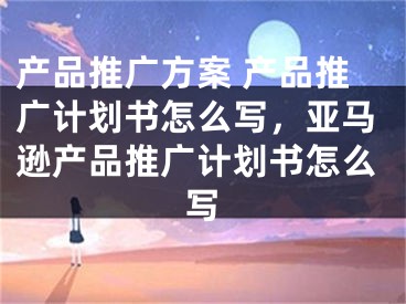 产品推广方案 产品推广计划书怎么写，亚马逊产品推广计划书怎么写