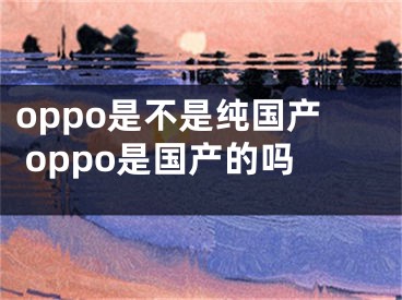 oppo是不是纯国产 oppo是国产的吗