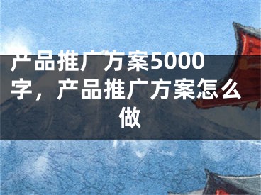 产品推广方案5000字，产品推广方案怎么做