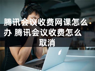 腾讯会议收费网课怎么办 腾讯会议收费怎么取消