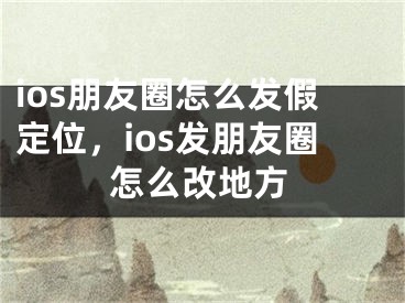 ios朋友圈怎么发假定位，ios发朋友圈怎么改地方