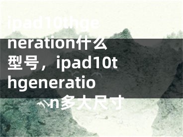 ipad10thgeneration什么型号，ipad10thgeneration多大尺寸