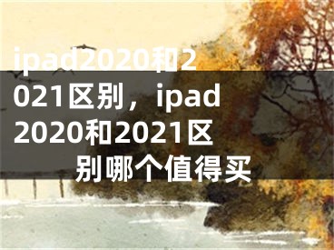 ipad2020和2021区别，ipad2020和2021区别哪个值得买