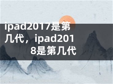 ipad2017是第几代，ipad2018是第几代