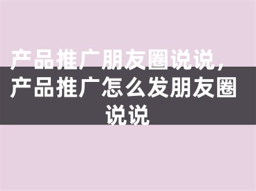 产品推广朋友圈说说，产品推广怎么发朋友圈说说