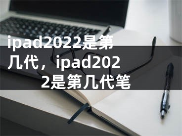 ipad2022是第几代，ipad2022是第几代笔