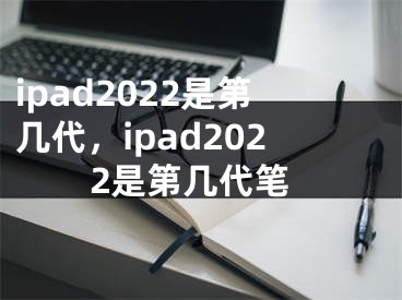 ipad2022是第几代，ipad2022是第几代笔 