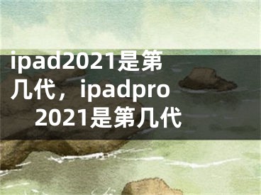 ipad2021是第几代，ipadpro2021是第几代