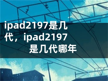 ipad2197是几代，ipad2197是几代哪年
