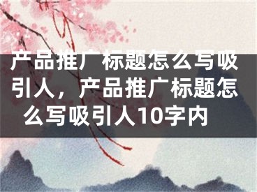 产品推广标题怎么写吸引人，产品推广标题怎么写吸引人10字内