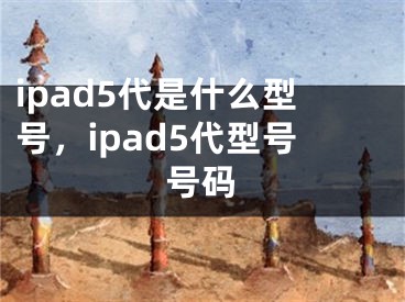 ipad5代是什么型号，ipad5代型号号码