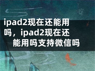 ipad2现在还能用吗，ipad2现在还能用吗支持微信吗