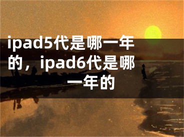 ipad5代是哪一年的，ipad6代是哪一年的