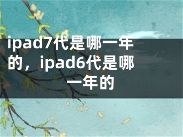 ipad7代是哪一年的，ipad6代是哪一年的