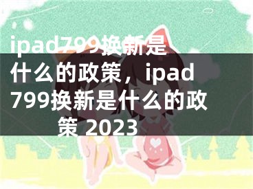 ipad799换新是什么的政策，ipad799换新是什么的政策 2023