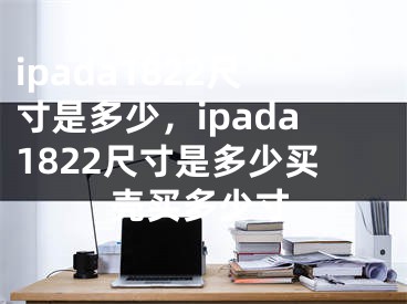 ipada1822尺寸是多少，ipada1822尺寸是多少买壳买多少寸