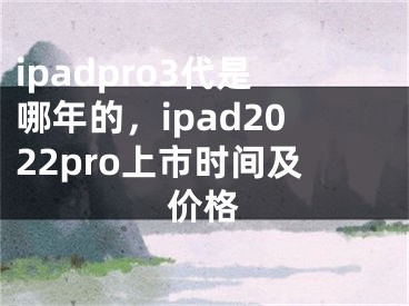 ipadpro3代是哪年的，ipad2022pro上市时间及价格