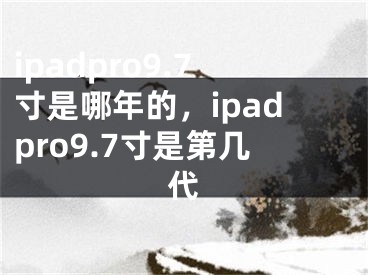 ipadpro9.7寸是哪年的，ipadpro9.7寸是第几代