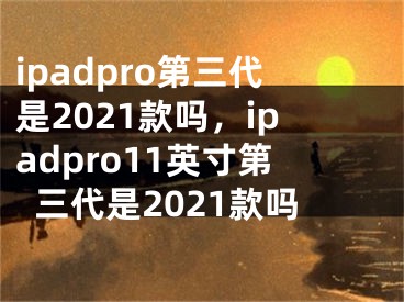 ipadpro第三代是2021款吗，ipadpro11英寸第三代是2021款吗
