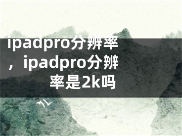 ipadpro分辨率，ipadpro分辨率是2k吗