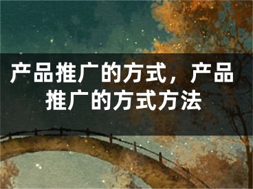 产品推广的方式，产品推广的方式方法