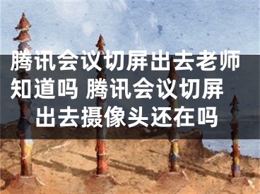 腾讯会议切屏出去老师知道吗 腾讯会议切屏出去摄像头还在吗