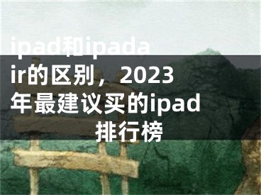 ipad和ipadair的区别，2023年最建议买的ipad排行榜
