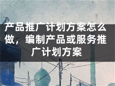 产品推广计划方案怎么做，编制产品或服务推广计划方案