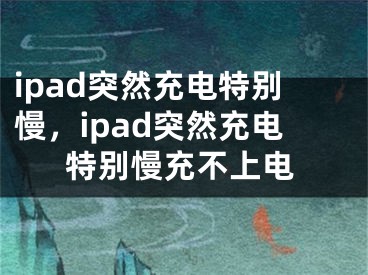 ipad突然充电特别慢，ipad突然充电特别慢充不上电