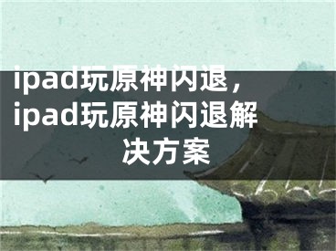 ipad玩原神闪退，ipad玩原神闪退解决方案