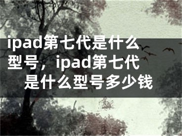 ipad第七代是什么型号，ipad第七代是什么型号多少钱