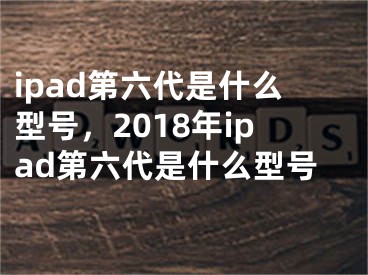 ipad第六代是什么型号，2018年ipad第六代是什么型号