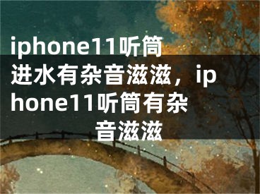 iphone11听筒进水有杂音滋滋，iphone11听筒有杂音滋滋 