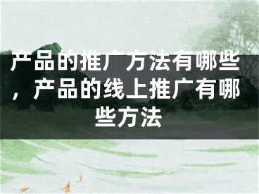 产品的推广方法有哪些，产品的线上推广有哪些方法 