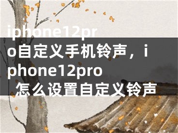 iphone12pro自定义手机铃声，iphone12pro怎么设置自定义铃声