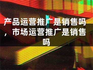 产品运营推广是销售吗，市场运营推广是销售吗