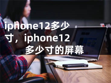 iphone12多少寸，iphone12多少寸的屏幕