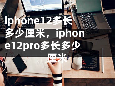 iphone12多长多少厘米，iphone12pro多长多少厘米