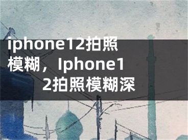 iphone12拍照模糊，Iphone12拍照模糊深