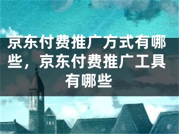 京东付费推广方式有哪些，京东付费推广工具有哪些