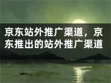 京东站外推广渠道，京东推出的站外推广渠道