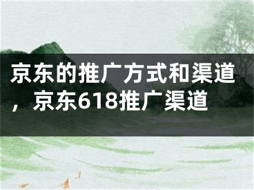 京东的推广方式和渠道，京东618推广渠道