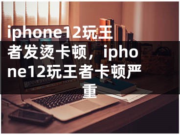 iphone12玩王者发烫卡顿，iphone12玩王者卡顿严重