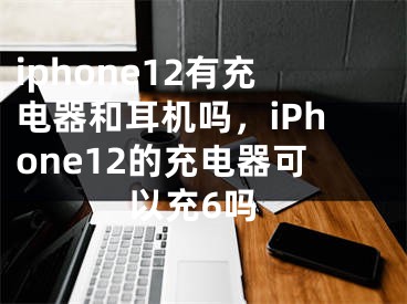 iphone12有充电器和耳机吗，iPhone12的充电器可以充6吗