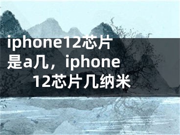 iphone12芯片是a几，iphone12芯片几纳米